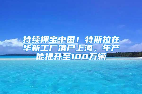 持續(xù)押寶中國(guó)！特斯拉在華新工廠落戶上海，年產(chǎn)能提升至100萬(wàn)輛