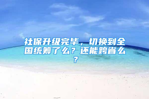 社保升級(jí)完畢，切換到全國(guó)統(tǒng)籌了么？還能跨省么？