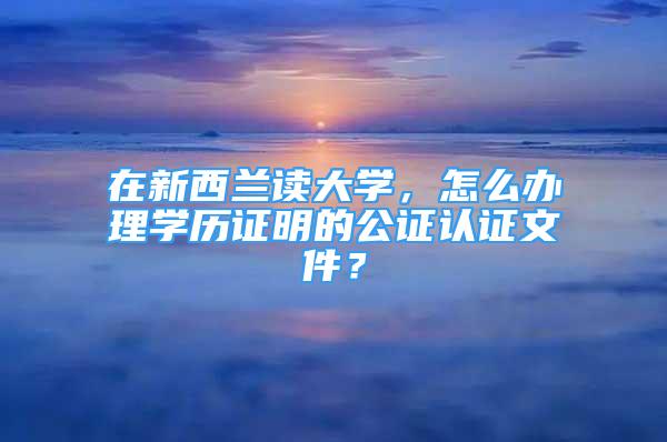 在新西蘭讀大學，怎么辦理學歷證明的公證認證文件？