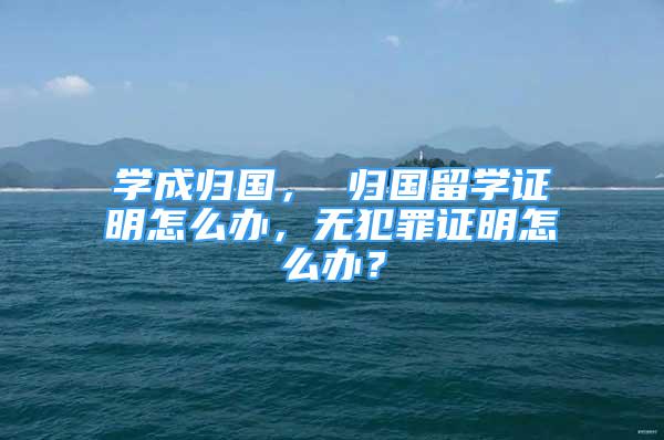 學成歸國， 歸國留學證明怎么辦，無犯罪證明怎么辦？