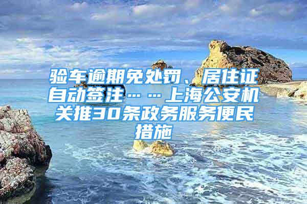 驗車逾期免處罰、居住證自動簽注……上海公安機關(guān)推30條政務(wù)服務(wù)便民措施