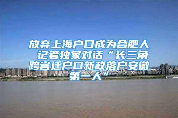 放棄上海戶口成為合肥人 記者獨(dú)家對話“長三角跨省遷戶口新政落戶安徽第一人”