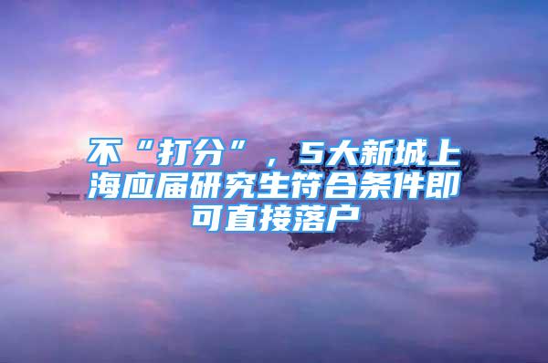 不“打分”，5大新城上海應(yīng)屆研究生符合條件即可直接落戶