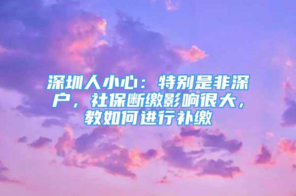 深圳人小心：特別是非深戶，社保斷繳影響很大，教如何進行補繳