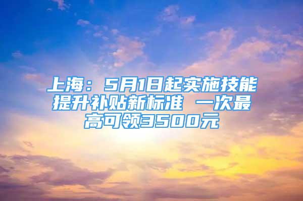 上海：5月1日起實施技能提升補貼新標(biāo)準(zhǔn) 一次最高可領(lǐng)3500元