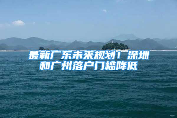 最新廣東未來規(guī)劃！深圳和廣州落戶門檻降低