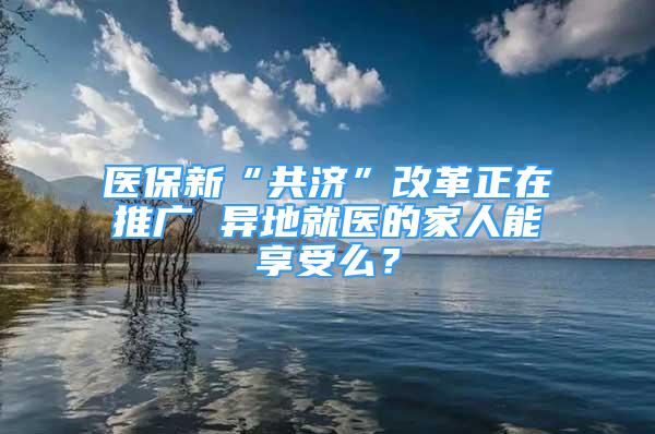 醫(yī)保新“共濟(jì)”改革正在推廣 異地就醫(yī)的家人能享受么？