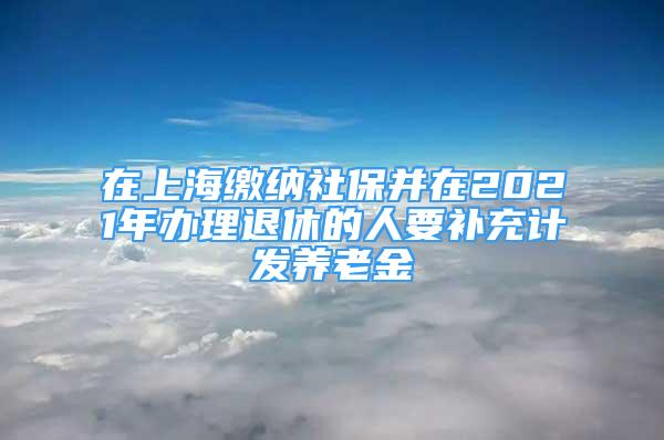 在上海繳納社保并在2021年辦理退休的人要補(bǔ)充計(jì)發(fā)養(yǎng)老金