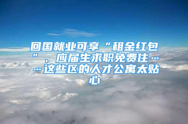 回國就業(yè)可享“租金紅包”、應屆生求職免費住……這些區(qū)的人才公寓太貼心