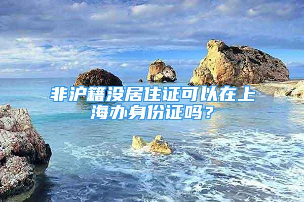 非滬籍沒居住證可以在上海辦身份證嗎？