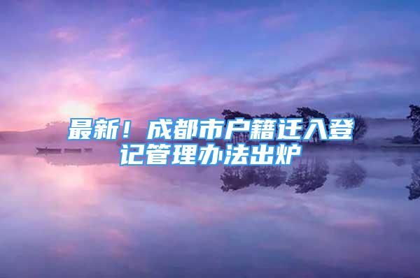 最新！成都市戶籍遷入登記管理辦法出爐