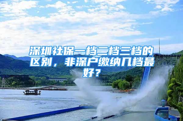 深圳社保一檔二檔三檔的區(qū)別，非深戶繳納幾檔最好？