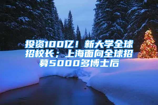 投資100億！新大學(xué)全球招校長(zhǎng)；上海面向全球招募5000多博士后