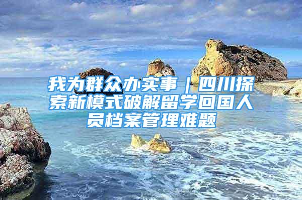 我為群眾辦實事｜四川探索新模式破解留學回國人員檔案管理難題