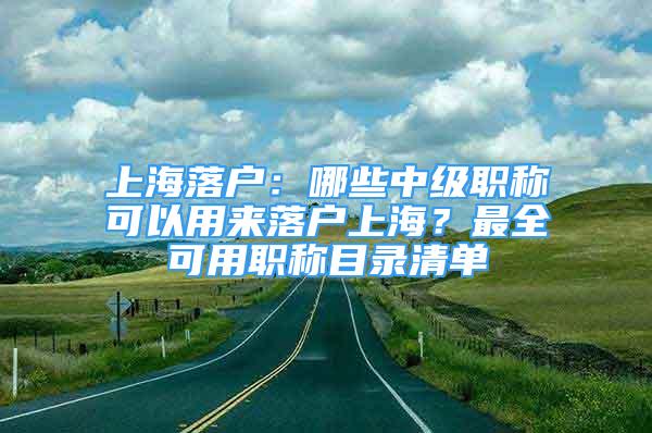 上海落戶：哪些中級(jí)職稱可以用來(lái)落戶上海？最全可用職稱目錄清單