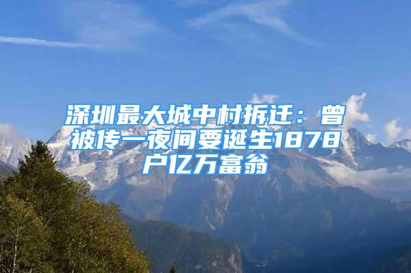 深圳最大城中村拆遷：曾被傳一夜間要誕生1878戶億萬富翁