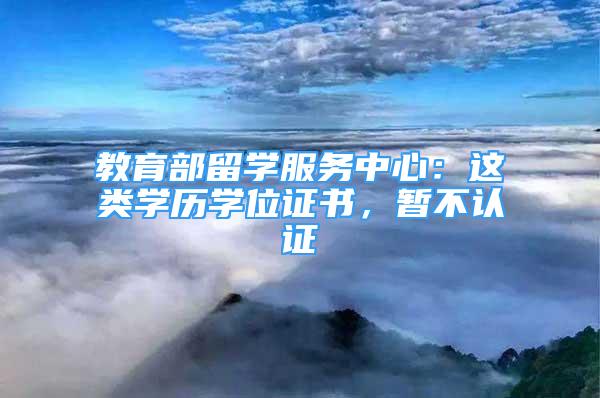 教育部留學服務(wù)中心：這類學歷學位證書，暫不認證→