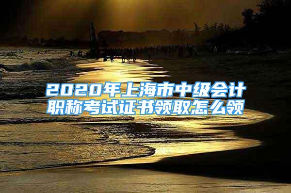 2020年上海市中級會計職稱考試證書領(lǐng)取怎么領(lǐng)