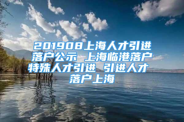 201908上海人才引進落戶公示 上海臨港落戶特殊人才引進 引進人才 落戶上海