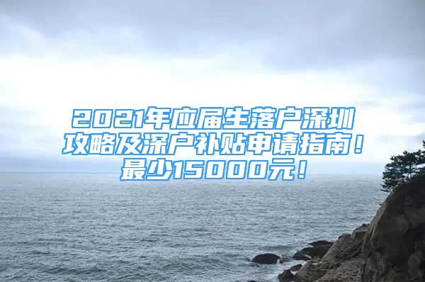 2021年應(yīng)屆生落戶深圳攻略及深戶補貼申請指南！最少15000元！