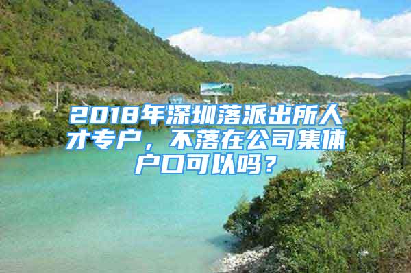 2018年深圳落派出所人才專戶，不落在公司集體戶口可以嗎？