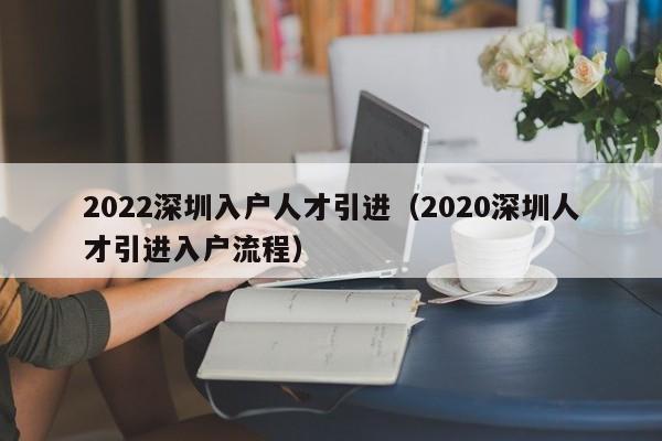 022深圳入戶人才引進(jìn)（2020深圳人才引進(jìn)入戶流程）"