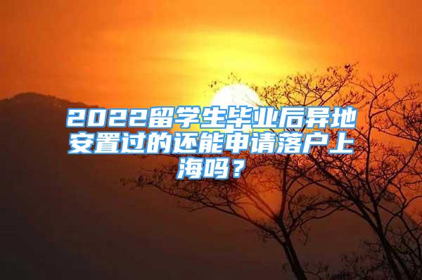 2022留學(xué)生畢業(yè)后異地安置過的還能申請落戶上海嗎？