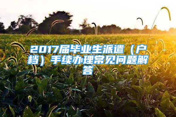 2017屆畢業(yè)生派遣（戶檔）手續(xù)辦理常見問題解答