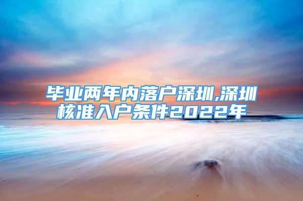 畢業(yè)兩年內(nèi)落戶深圳,深圳核準入戶條件2022年