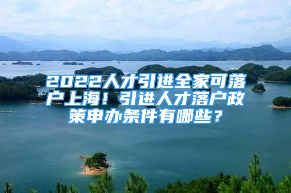 2022人才引進全家可落戶上海！引進人才落戶政策申辦條件有哪些？