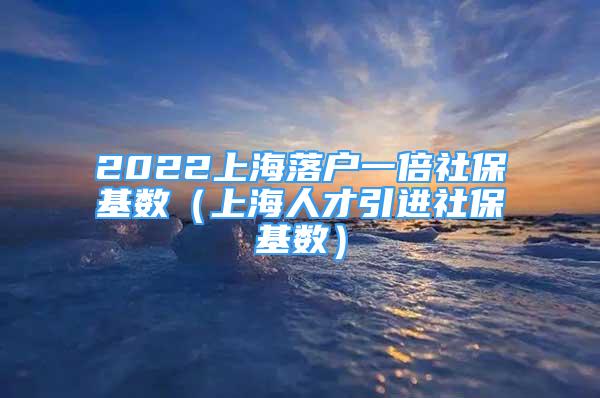 2022上海落戶一倍社?；鶖?shù)（上海人才引進(jìn)社?；鶖?shù)）