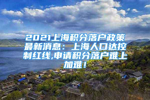 2021上海積分落戶(hù)政策最新消息：上海人口達(dá)控制紅線,申請(qǐng)積分落戶(hù)難上加難！