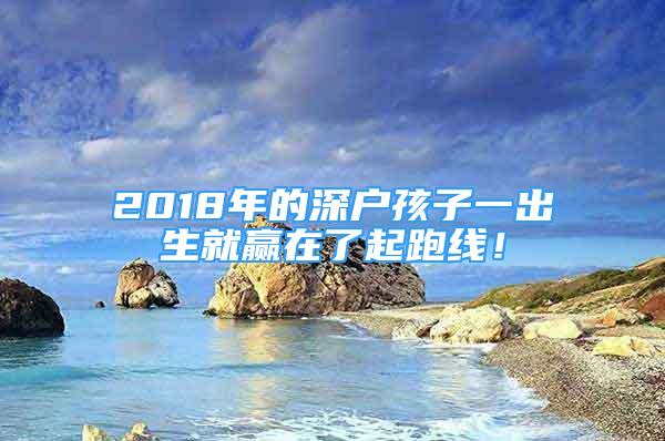 2018年的深戶孩子一出生就贏在了起跑線！