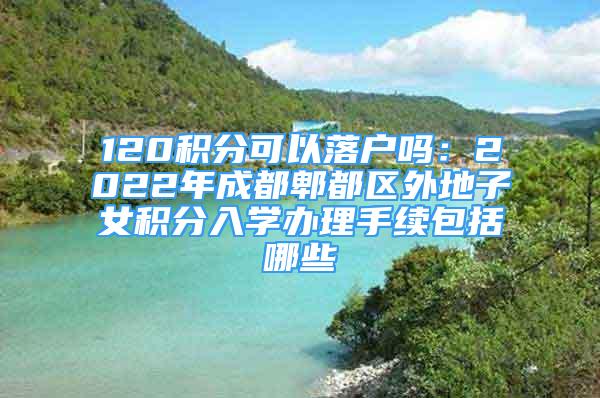 120積分可以落戶嗎：2022年成都郫都區(qū)外地子女積分入學辦理手續(xù)包括哪些