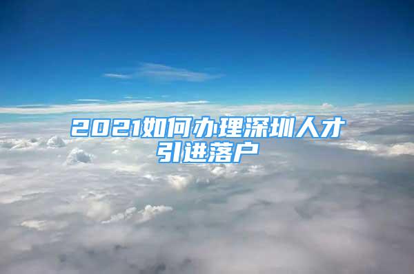 2021如何辦理深圳人才引進落戶