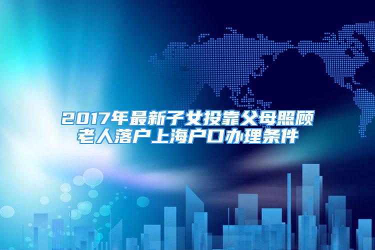 2017年最新子女投靠父母照顧老人落戶上海戶口辦理條件