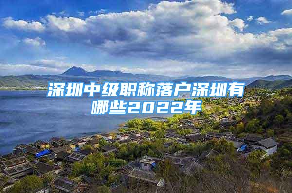 深圳中級職稱落戶深圳有哪些2022年