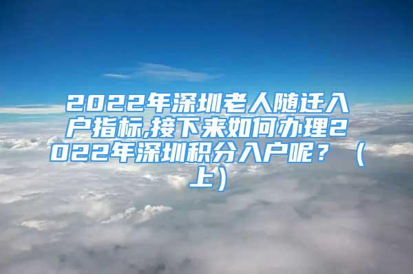 2022年深圳老人隨遷入戶指標(biāo),接下來如何辦理2022年深圳積分入戶呢？（上）