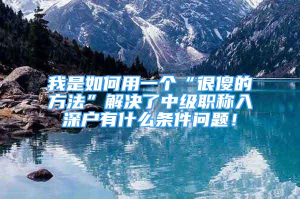 我是如何用一個“很傻的方法”解決了中級職稱入深戶有什么條件問題！