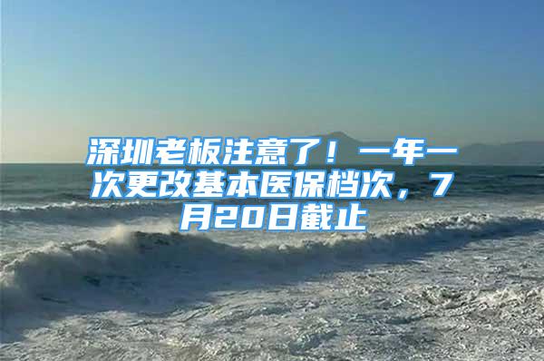 深圳老板注意了！一年一次更改基本醫(yī)保檔次，7月20日截止