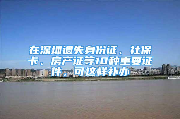 在深圳遺失身份證、社?？?、房產(chǎn)證等10種重要證件，可這樣補(bǔ)辦