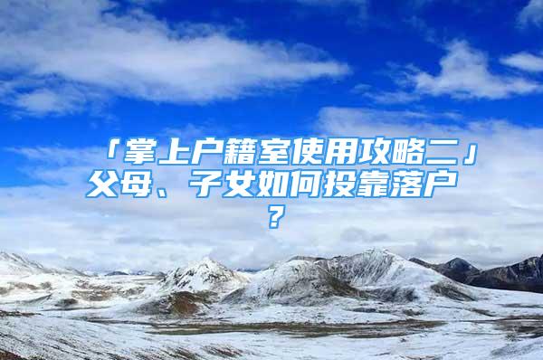 「掌上戶籍室使用攻略二」父母、子女如何投靠落戶？