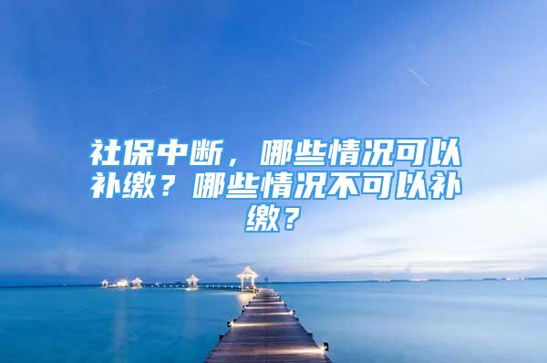 社保中斷，哪些情況可以補(bǔ)繳？哪些情況不可以補(bǔ)繳？