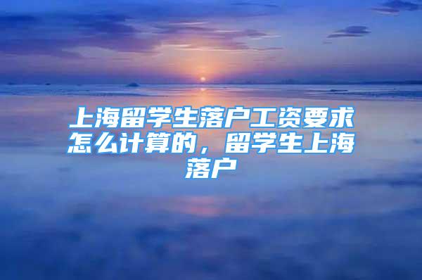 上海留學(xué)生落戶工資要求怎么計算的，留學(xué)生上海落戶