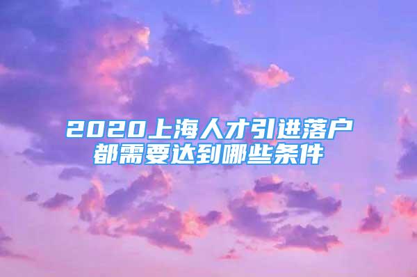 2020上海人才引進(jìn)落戶都需要達(dá)到哪些條件