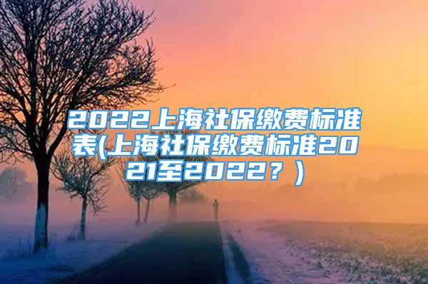 2022上海社保繳費標準表(上海社保繳費標準2021至2022？)