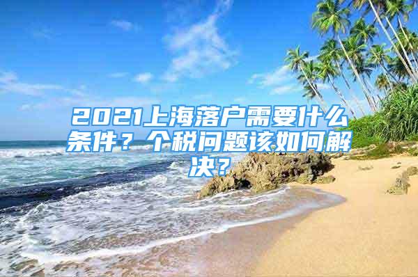 2021上海落戶需要什么條件？個(gè)稅問題該如何解決？