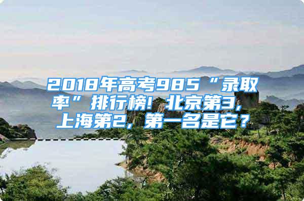 2018年高考985“錄取率”排行榜! 北京第3, 上海第2, 第一名是它？