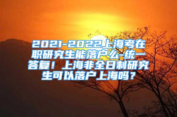 2021-2022上?？荚诼氀芯可苈鋺裘?統(tǒng)一答復(fù)！上海非全日制研究生可以落戶上海嗎？