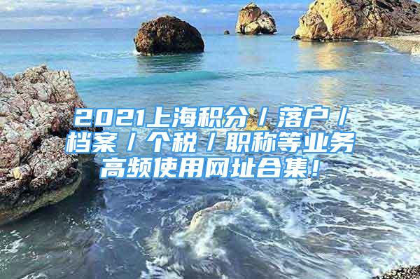 2021上海積分／落戶／檔案／個(gè)稅／職稱等業(yè)務(wù)高頻使用網(wǎng)址合集！